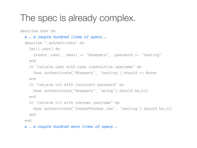 The spec is already complex.
describe User do
# … a couple hundred lines of specs …
describe ".authenticate" do
let!(:user) do
create :user, :email => "bkeepers", :password => "testing"
end
it "returns user with case insensitive username" do
User.authenticate('BKeepers', 'testing').should == @user
end
it "returns nil with incorrect password" do
User.authenticate("bkeepers", "wrong").should be_nil
end
it "returns nil with unknown username" do
User.authenticate('foobar@foobar.com', 'testing').should be_nil
end
end
# … a couple hundred more lines of specs …
