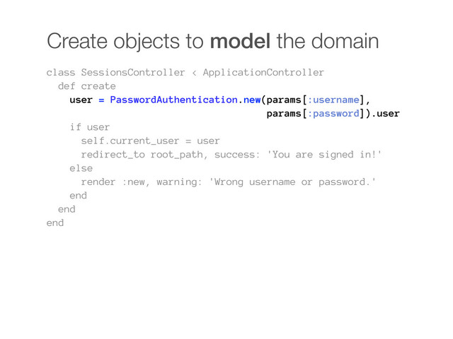 Create objects to model the domain
class SessionsController < ApplicationController
def create
user = PasswordAuthentication.new(params[:username],
params[:password]).user
if user
self.current_user = user
redirect_to root_path, success: 'You are signed in!'
else
render :new, warning: 'Wrong username or password.'
end
end
end
