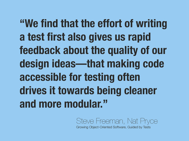 Steve Freeman, Nat Pryce
Growing Object-Oriented Software, Guided by Tests
“We ﬁnd that the effort of writing
a test ﬁrst also gives us rapid
feedback about the quality of our
design ideas—that making code
accessible for testing often
drives it towards being cleaner
and more modular.”
