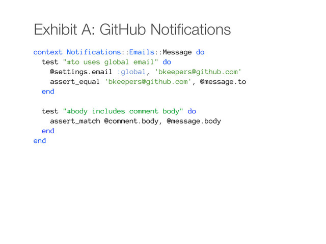 Exhibit A: GitHub Notiﬁcations
context Notifications::Emails::Message do
test "#to uses global email" do
@settings.email :global, 'bkeepers@github.com'
assert_equal 'bkeepers@github.com', @message.to
end
test "#body includes comment body" do
assert_match @comment.body, @message.body
end
end
