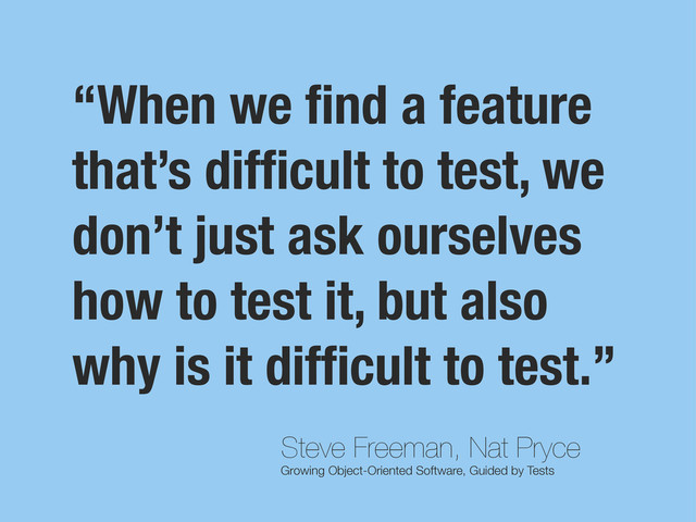 Steve Freeman, Nat Pryce
Growing Object-Oriented Software, Guided by Tests
“When we ﬁnd a feature
that’s difﬁcult to test, we
don’t just ask ourselves
how to test it, but also
why is it difﬁcult to test.”
