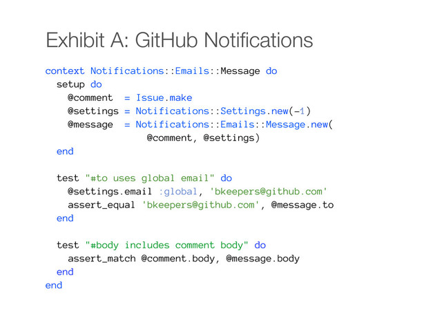Exhibit A: GitHub Notiﬁcations
context Notifications::Emails::Message do
setup do
@comment = Issue.make
@settings = Notifications::Settings.new(-1)
@message = Notifications::Emails::Message.new(
@comment, @settings)
end
test "#to uses global email" do
@settings.email :global, 'bkeepers@github.com'
assert_equal 'bkeepers@github.com', @message.to
end
test "#body includes comment body" do
assert_match @comment.body, @message.body
end
end
