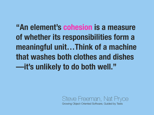 Steve Freeman, Nat Pryce
Growing Object-Oriented Software, Guided by Tests
“An element’s cohesion is a measure
of whether its responsibilities form a
meaningful unit…Think of a machine
that washes both clothes and dishes
—it’s unlikely to do both well.”
