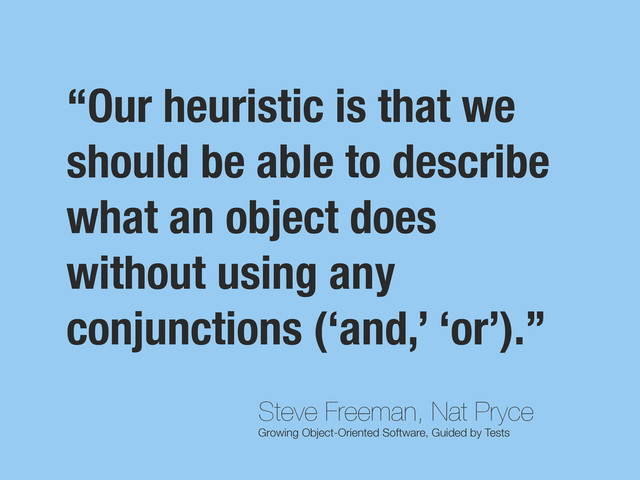 Steve Freeman, Nat Pryce
Growing Object-Oriented Software, Guided by Tests
“Our heuristic is that we
should be able to describe
what an object does
without using any
conjunctions (‘and,’ ‘or’).”
