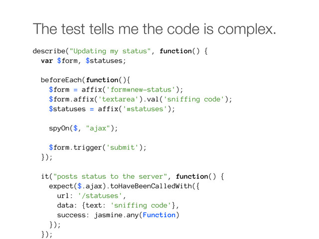 The test tells me the code is complex.
describe("Updating my status", function() {
var $form, $statuses;
beforeEach(function(){
$form = affix('form#new-status');
$form.affix('textarea').val('sniffing code');
$statuses = affix('#statuses');
spyOn($, "ajax");
$form.trigger('submit');
});
it("posts status to the server", function() {
expect($.ajax).toHaveBeenCalledWith({
url: '/statuses',
data: {text: 'sniffing code'},
success: jasmine.any(Function)
});
});
