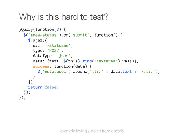 Why is this hard to test?
jQuery(function($) {
$('#new-status').on('submit', function() {
$.ajax({
url: '/statuses',
type: 'POST',
dataType: 'json',
data: {text: $(this).find('textarea').val()},
success: function(data) {
$('#statuses').append('<li>' + data.text + '</li>');
}
});
return false;
});
});
example lovingly stolen from @searls
