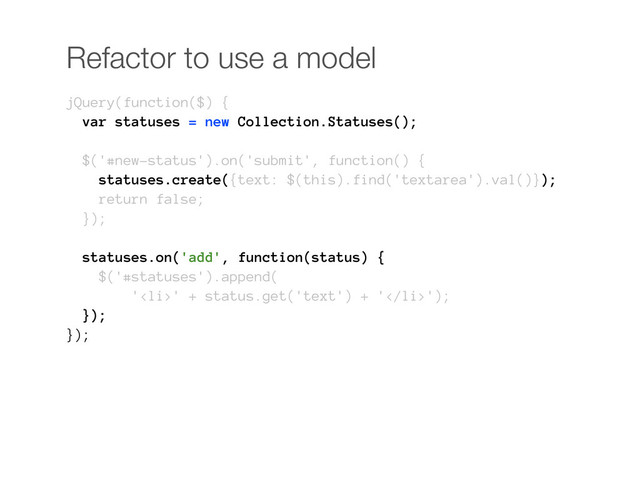 Refactor to use a model
jQuery(function($) {
var statuses = new Collection.Statuses();
$('#new-status').on('submit', function() {
statuses.create({text: $(this).find('textarea').val()});
return false;
});
statuses.on('add', function(status) {
$('#statuses').append(
'<li>' + status.get('text') + '</li>');
});
});
