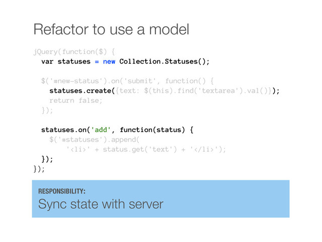 Refactor to use a model
jQuery(function($) {
var statuses = new Collection.Statuses();
$('#new-status').on('submit', function() {
statuses.create({text: $(this).find('textarea').val()});
return false;
});
statuses.on('add', function(status) {
$('#statuses').append(
'<li>' + status.get('text') + '</li>');
});
});
RESPONSIBILITY:
Sync state with server
