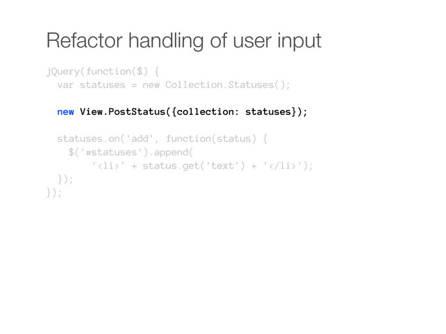 Refactor handling of user input
jQuery(function($) {
var statuses = new Collection.Statuses();
new View.PostStatus({collection: statuses});
statuses.on('add', function(status) {
$('#statuses').append(
'<li>' + status.get('text') + '</li>');
});
});
