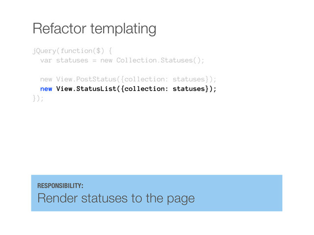 Refactor templating
jQuery(function($) {
var statuses = new Collection.Statuses();
new View.PostStatus({collection: statuses});
new View.StatusList({collection: statuses});
});
RESPONSIBILITY:
Render statuses to the page
