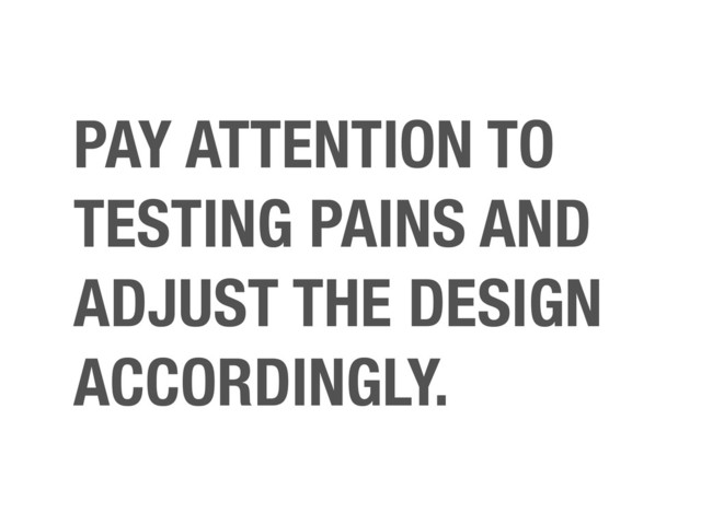 PAY ATTENTION TO
TESTING PAINS AND
ADJUST THE DESIGN
ACCORDINGLY.
