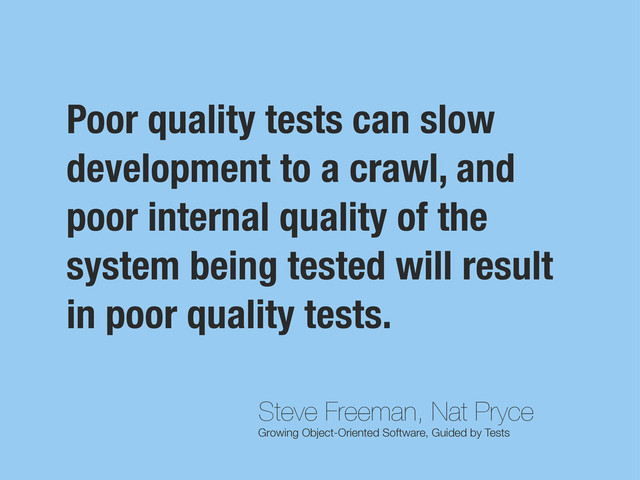Steve Freeman, Nat Pryce
Growing Object-Oriented Software, Guided by Tests
Poor quality tests can slow
development to a crawl, and
poor internal quality of the
system being tested will result
in poor quality tests.
