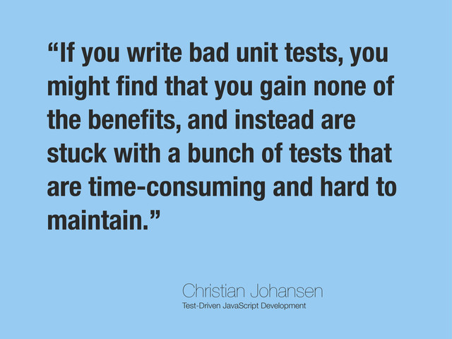 Christian Johansen
Test-Driven JavaScript Development
“If you write bad unit tests, you
might ﬁnd that you gain none of
the beneﬁts, and instead are
stuck with a bunch of tests that
are time-consuming and hard to
maintain.”
