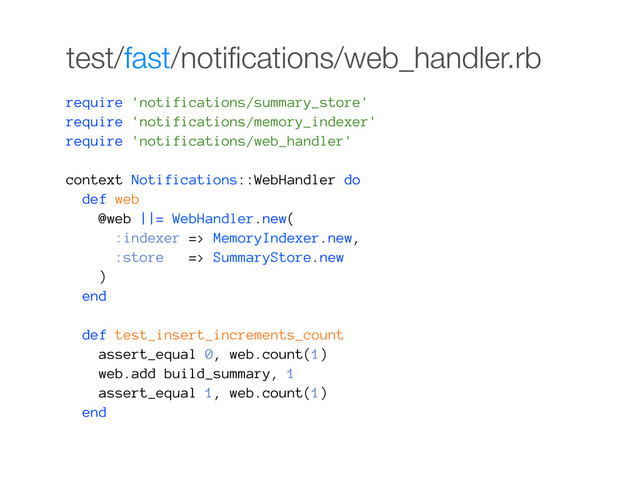 test/fast/notiﬁcations/web_handler.rb
require 'notifications/summary_store'
require 'notifications/memory_indexer'
require 'notifications/web_handler'
context Notifications::WebHandler do
def web
@web ||= WebHandler.new(
:indexer => MemoryIndexer.new,
:store => SummaryStore.new
)
end
def test_insert_increments_count
assert_equal 0, web.count(1)
web.add build_summary, 1
assert_equal 1, web.count(1)
end
