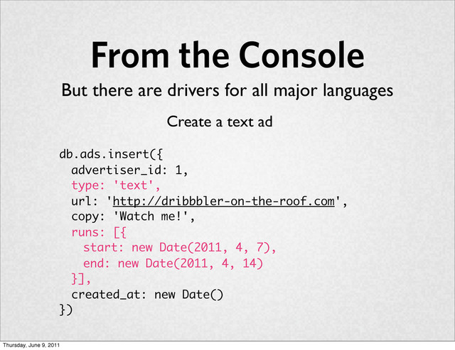 From the Console
db.ads.insert({
advertiser_id: 1,
type: 'text',
url: 'http://dribbbler-on-the-roof.com',
copy: 'Watch me!',
runs: [{
start: new Date(2011, 4, 7),
end: new Date(2011, 4, 14)
}],
created_at: new Date()
})
Create a text ad
But there are drivers for all major languages
Thursday, June 9, 2011
