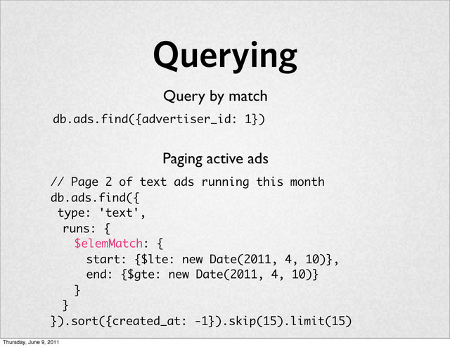Querying
Query by match
db.ads.find({advertiser_id: 1})
Paging active ads
// Page 2 of text ads running this month
db.ads.find({
type: 'text',
runs: {
$elemMatch: {
start: {$lte: new Date(2011, 4, 10)},
end: {$gte: new Date(2011, 4, 10)}
}
}
}).sort({created_at: -1}).skip(15).limit(15)
Thursday, June 9, 2011
