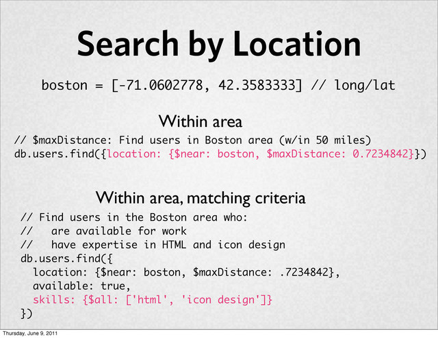 Search by Location
// Find users in the Boston area who:
// are available for work
// have expertise in HTML and icon design
db.users.find({
location: {$near: boston, $maxDistance: .7234842},
available: true,
skills: {$all: ['html', 'icon design']}
})
Within area
// $maxDistance: Find users in Boston area (w/in 50 miles)
db.users.find({location: {$near: boston, $maxDistance: 0.7234842}})
Within area, matching criteria
boston = [-71.0602778, 42.3583333] // long/lat
Thursday, June 9, 2011
