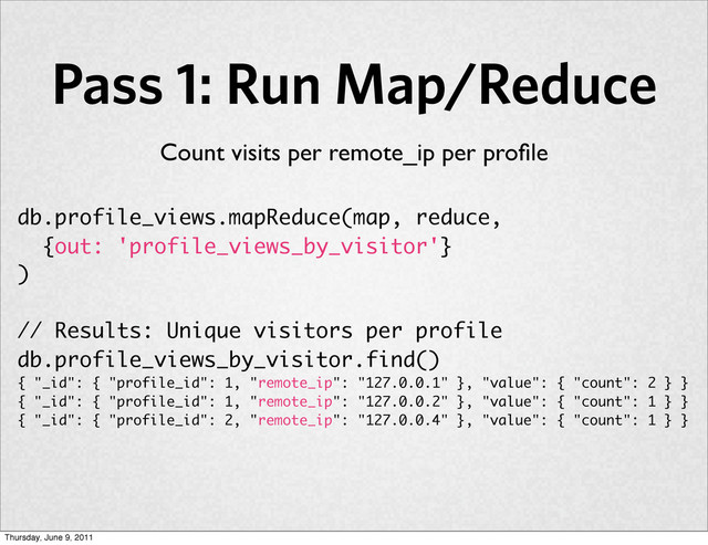 Pass 1: Run Map/Reduce
db.profile_views.mapReduce(map, reduce,
{out: 'profile_views_by_visitor'}
)
// Results: Unique visitors per profile
db.profile_views_by_visitor.find()
{ "_id": { "profile_id": 1, "remote_ip": "127.0.0.1" }, "value": { "count": 2 } }
{ "_id": { "profile_id": 1, "remote_ip": "127.0.0.2" }, "value": { "count": 1 } }
{ "_id": { "profile_id": 2, "remote_ip": "127.0.0.4" }, "value": { "count": 1 } }
Count visits per remote_ip per proﬁle
Thursday, June 9, 2011
