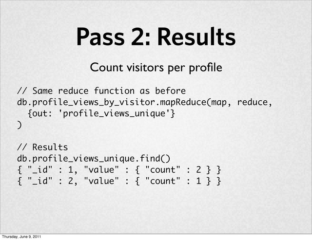 Pass 2: Results
// Same reduce function as before
db.profile_views_by_visitor.mapReduce(map, reduce,
{out: 'profile_views_unique'}
)
// Results
db.profile_views_unique.find()
{ "_id" : 1, "value" : { "count" : 2 } }
{ "_id" : 2, "value" : { "count" : 1 } }
Count visitors per proﬁle
Thursday, June 9, 2011
