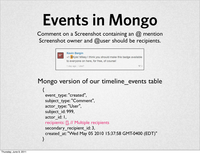 Events in Mongo
{
event_type: "created",
subject_type: "Comment",
actor_type: "User",
subject_id: 999,
actor_id: 1,
recipients: [], // Multiple recipients
secondary_recipient_id: 3,
created_at: "Wed May 05 2010 15:37:58 GMT-0400 (EDT)"
}
Comment on a Screenshot containing an @ mention
Screenshot owner and @user should be recipients.
Mongo version of our timeline_events table
Thursday, June 9, 2011
