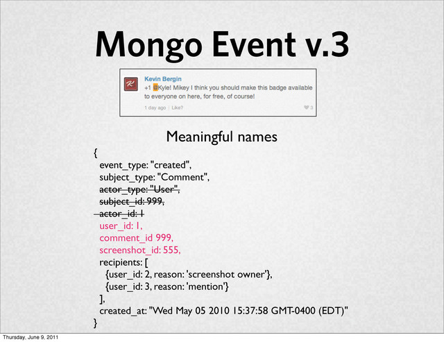 Mongo Event v.3
{
event_type: "created",
subject_type: "Comment",
actor_type: "User",
subject_id: 999,
actor_id: 1
user_id: 1,
comment_id 999,
screenshot_id: 555,
recipients: [
{user_id: 2, reason: 'screenshot owner'},
{user_id: 3, reason: 'mention'}
],
created_at: "Wed May 05 2010 15:37:58 GMT-0400 (EDT)"
}
Meaningful names
Thursday, June 9, 2011
