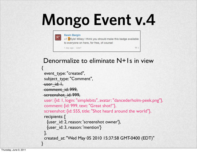 Mongo Event v.4
{
event_type: "created",
subject_type: "Comment",
user_id: 1,
comment_id: 999,
screenshot_id: 999,
user: {id: 1, login: "simplebits", avatar: "dancederholm-peek.png"},
comment: {id: 999, text: "Great shot!”},
screenshot: {id: 555, title: "Shot heard around the world"},
recipients: [
{user_id: 2, reason: 'screenshot owner'},
{user_id: 3, reason: 'mention'}
],
created_at: "Wed May 05 2010 15:37:58 GMT-0400 (EDT)"
}
Denormalize to eliminate N+1s in view
Thursday, June 9, 2011
