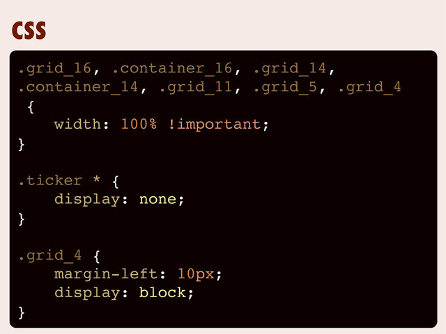 CSS
.grid_16, .container_16, .grid_14,
.container_14, .grid_11, .grid_5, .grid_4
{
width: 100% !important;
}
.ticker * {
display: none;
}
.grid_4 {
margin-left: 10px;
display: block;
}
