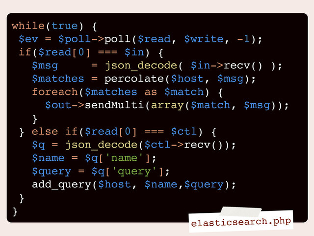while(true) {
$ev = $poll->poll($read, $write, -1);
if($read[0] === $in) {
$msg = json_decode( $in->recv() );
$matches = percolate($host, $msg);
foreach($matches as $match) {
$out->sendMulti(array($match, $msg));
}
} else if($read[0] === $ctl) {
$q = json_decode($ctl->recv());
$name = $q['name'];
$query = $q['query'];
add_query($host, $name,$query);
}
}
elasticsearch.php
