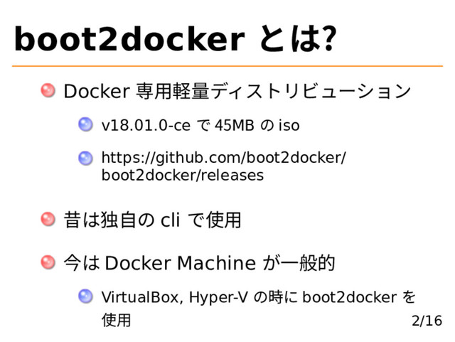 boot2docker とは?
Docker 専⽤軽量ディストリビューション
v18.01.0-ce で 45MB の iso
https://github.com/boot2docker/
boot2docker/releases
昔は独⾃の cli で使⽤
今は Docker Machine が⼀般的
VirtualBox, Hyper-V の時に boot2docker を
使⽤ 2/16
