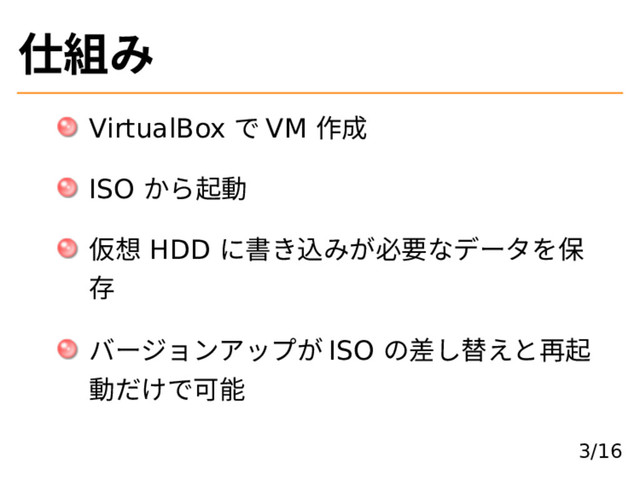 仕組み
VirtualBox で VM 作成
ISO から起動
仮想 HDD に書き込みが必要なデータを保
存
バージョンアップが ISO の差し替えと再起
動だけで可能
3/16

