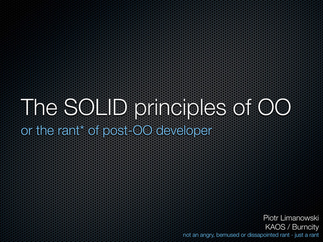 The SOLID principles of OO
or the rant* of post-OO developer
Piotr Limanowski
KAOS / Burncity
not an angry, bemused or dissapointed rant - just a rant
