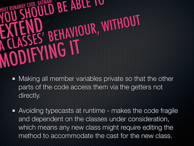 Making all member variables private so that the other
parts of the code access them via the getters not
directly.
Avoiding typecasts at runtime - makes the code fragile
and dependent on the classes under consideration,
which means any new class might require editing the
method to accommodate the cast for the new class.
YOU SHOULD BE ABLE TO
EXTEND
A CLASSES’ BEHAVIOUR, WITHOUT
MODIFYING IT
HOLY RUNAWAY CODE, BATMAN!
