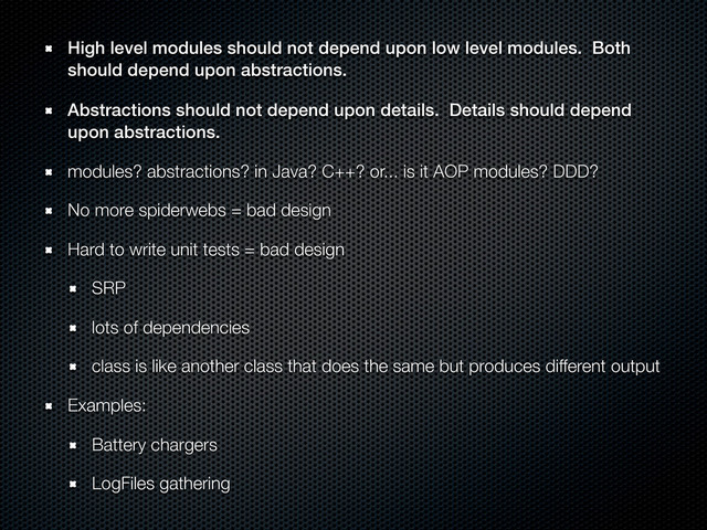 High level modules should not depend upon low level modules. Both
should depend upon abstractions.
Abstractions should not depend upon details. Details should depend
upon abstractions.
modules? abstractions? in Java? C++? or... is it AOP modules? DDD?
No more spiderwebs = bad design
Hard to write unit tests = bad design
SRP
lots of dependencies
class is like another class that does the same but produces different output
Examples:
Battery chargers
LogFiles gathering
