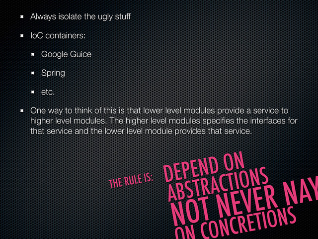 Always isolate the ugly stuff
IoC containers:
Google Guice
Spring
etc.
One way to think of this is that lower level modules provide a service to
higher level modules. The higher level modules speciﬁes the interfaces for
that service and the lower level module provides that service.
DEPEND ON
ABSTRACTIONS
NOT NEVER NAY
ONCRETIONS
THE RULE IS:
