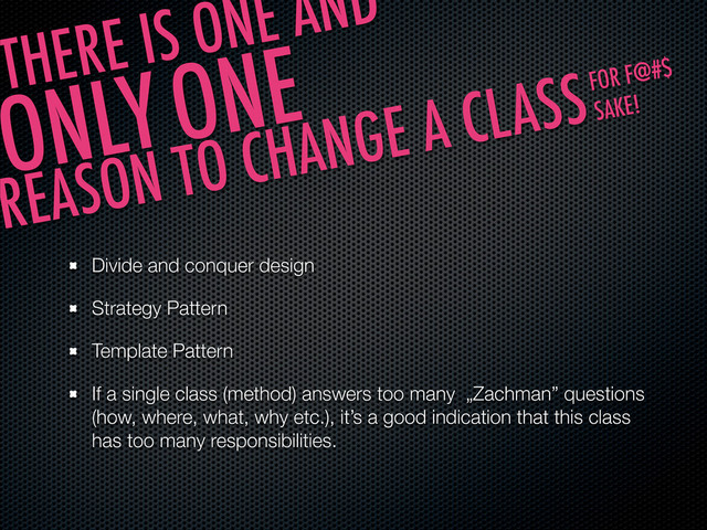 Divide and conquer design
Strategy Pattern
Template Pattern
If a single class (method) answers too many „Zachman” questions
(how, where, what, why etc.), it’s a good indication that this class
has too many responsibilities.
THERE IS ONE AND
ONLY ONE
REASON TO CHANGE A CLASSFOR F@#$
SAKE!
