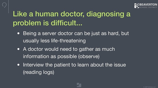 © JAMF Software, LLC
Like a human doctor, diagnosing a
problem is difﬁcult...
• Being a server doctor can be just as hard, but
usually less life-threatening

• A doctor would need to gather as much
information as possible (observe)

• Interview the patient to learn about the issue
(reading logs)
