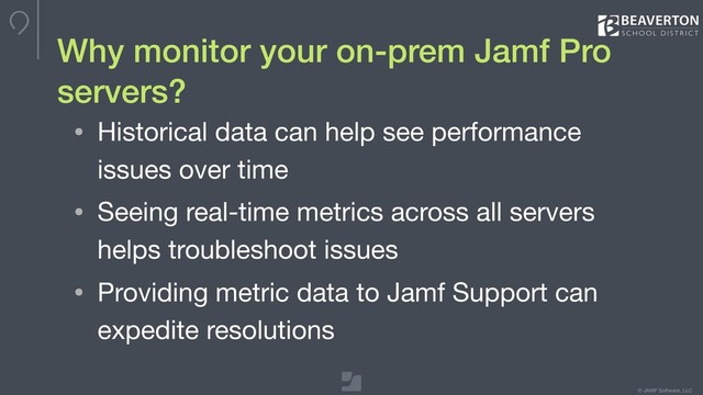 © JAMF Software, LLC
Why monitor your on-prem Jamf Pro
servers?
• Historical data can help see performance
issues over time

• Seeing real-time metrics across all servers
helps troubleshoot issues

• Providing metric data to Jamf Support can
expedite resolutions
