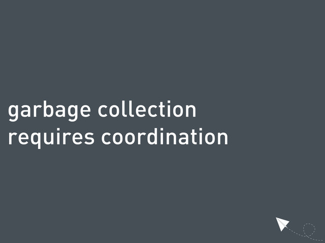 garbage collection
requires coordination
