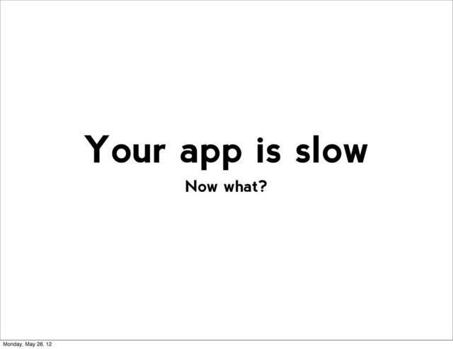 Now what?
Your app is slow
Monday, May 28, 12

