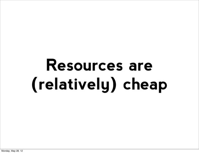 Resources are
(relatively) cheap
Monday, May 28, 12
