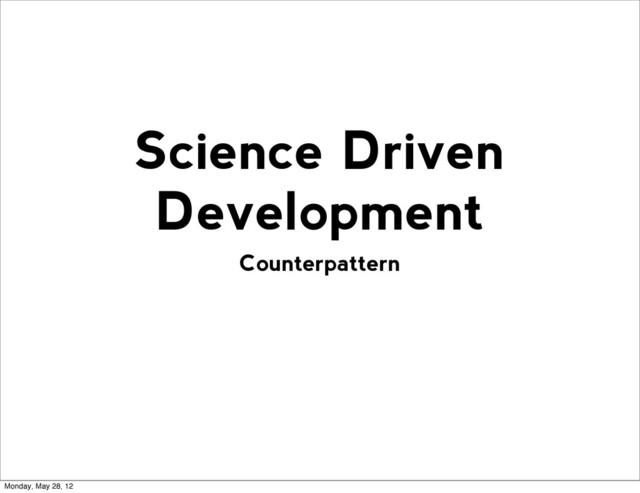 Counterpattern
Science Driven
Development
Monday, May 28, 12
