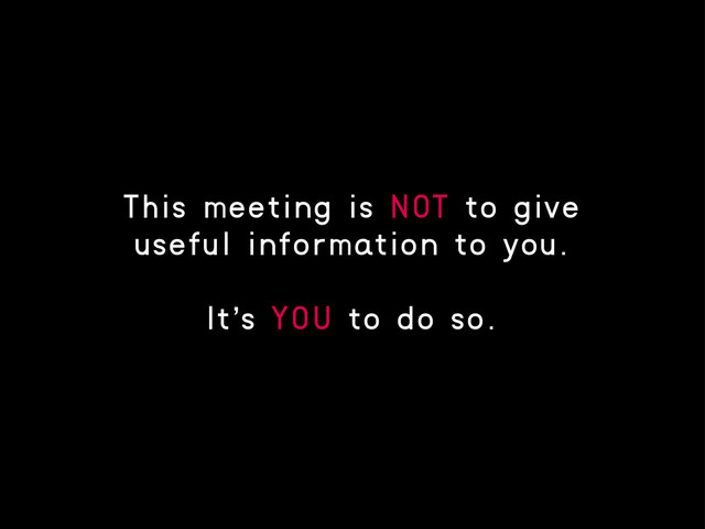 This meeting is NOT to give
useful information to you.
It’s YOU to do so.
