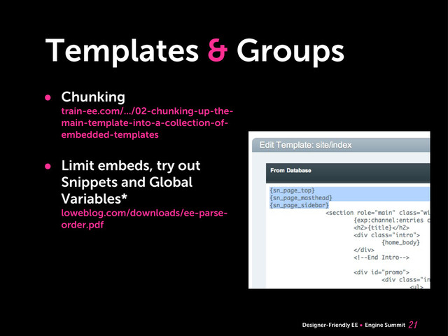 Designer-Friendly EE Engine Summit
Templates & Groups

• Chunking
train-ee.com/.../02-chunking-up-the-
main-template-into-a-collection-of-
embedded-templates
• Limit embeds, try out
Snippets and Global
Variables*
loweblog.com/downloads/ee-parse-
order.pdf
