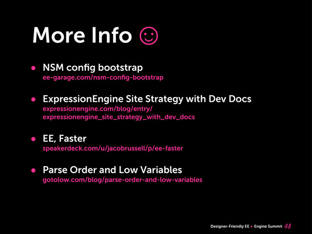 Designer-Friendly EE Engine Summit
More Info
• NSM conﬁg bootstrap
ee-garage.com/nsm-conﬁg-bootstrap
• ExpressionEngine Site Strategy with Dev Docs
expressionengine.com/blog/entry/
expressionengine_site_strategy_with_dev_docs
• EE, Faster
speakerdeck.com/u/jacobrussell/p/ee-faster
• Parse Order and Low Variables
gotolow.com/blog/parse-order-and-low-variables

☺
