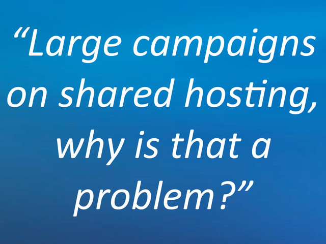 “Large'campaigns'
on'shared'hos*ng,'
why'is'that'a'
problem?”
