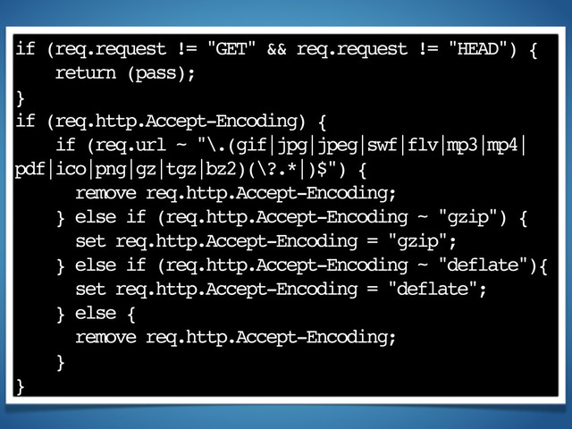 if (req.request != "GET" && req.request != "HEAD") {
return (pass);
}
if (req.http.Accept-Encoding) {
if (req.url ~ "\.(gif|jpg|jpeg|swf|flv|mp3|mp4|
pdf|ico|png|gz|tgz|bz2)(\?.*|)$") {
remove req.http.Accept-Encoding;
} else if (req.http.Accept-Encoding ~ "gzip") {
set req.http.Accept-Encoding = "gzip";
} else if (req.http.Accept-Encoding ~ "deflate"){
set req.http.Accept-Encoding = "deflate";
} else {
remove req.http.Accept-Encoding;
}
}
