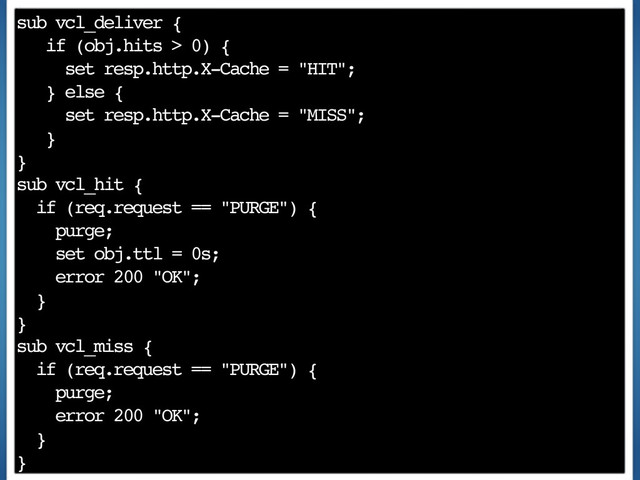 sub vcl_deliver {
if (obj.hits > 0) {
set resp.http.X-Cache = "HIT";
} else {
set resp.http.X-Cache = "MISS";
}
}
sub vcl_hit {
if (req.request == "PURGE") {
purge;
set obj.ttl = 0s;
error 200 "OK";
}
}
sub vcl_miss {
if (req.request == "PURGE") {
purge;
error 200 "OK";
}
}
