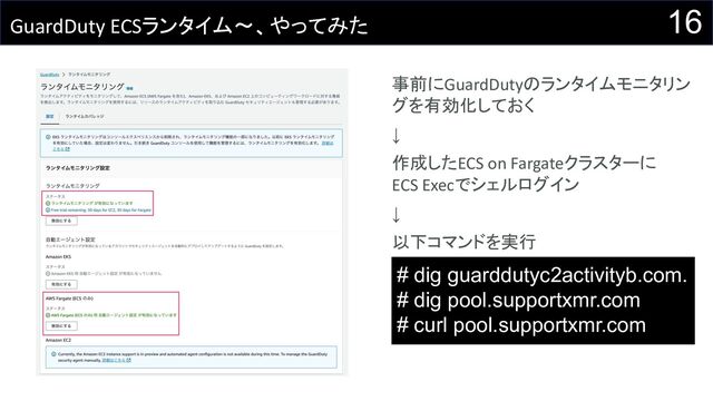16
GuardDuty ECSランタイム〜、やってみた
事前にGuardDutyのランタイムモニタリン
グを有効化しておく
↓
作成したECS on Fargateクラスターに
ECS Execでシェルログイン
↓
以下コマンドを実行
# dig guarddutyc2activityb.com.
# dig pool.supportxmr.com
# curl pool.supportxmr.com
