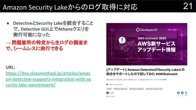 21
Amazon Security Lakeからのログ取得に対応
● DetectiveとSecurity Lakeを統合すること
で、Detective GUI上でAthaneクエリを
実行可能になった
→ 問題箇所の特定から生ログの調査ま
で、シームレスに実行できる
URL:
https://dev.classmethod.jp/articles/amaz
on-detective-supports-integration-with-se
curity-lake-awsreinvent/
