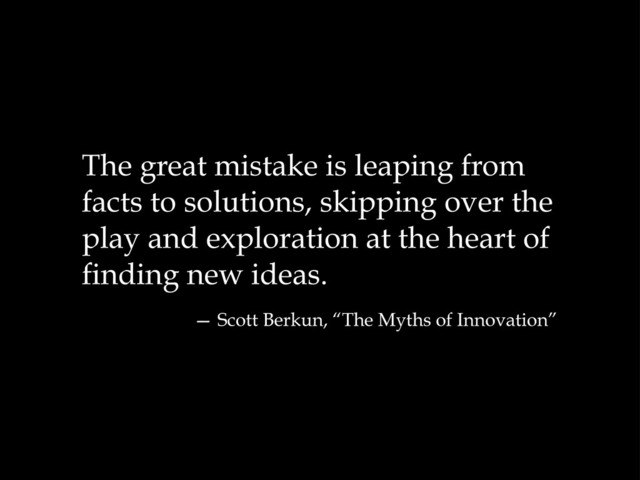The great mistake is leaping from
facts to solutions, skipping over the
play and exploration at the heart of
finding new ideas.
— Scott Berkun, “The Myths of Innovation”
